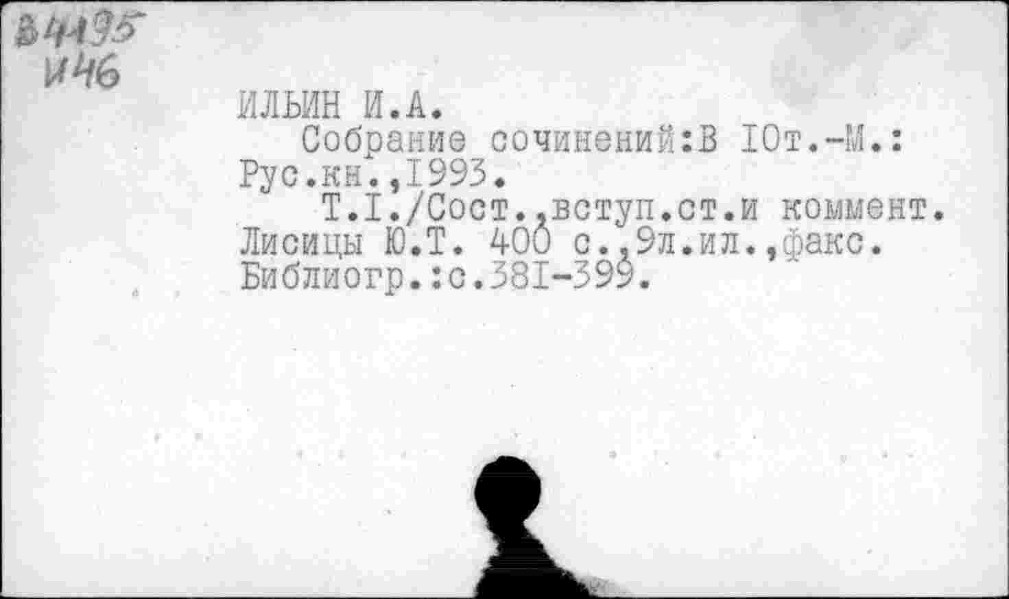 ﻿№6
ИЛЬИН И.А.
Собрание сочинений:В 10т.-М.: Рус.кн.,1993.
Т.1./Сост..вступ.ст.и коммент.
Лисицы Ю.Т. 400 с.,9л.ил.,факс.
Библиогр.:с.381-399.